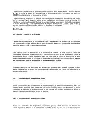 La generación y distribución de energía eléctrica, provienen de la planta “Pampa Colorada” situada
a 5 km al sur de la ciudad de Camargo, que es administrada por la Cooperativa de Servicios,
COSERCA, directamente en las zonas de servicio.

La generación de electricidad se efectúa con cuatro grupos electrógenos alimentados con diesel:
dos grupos de 400 KW, tienen un tiempo de uso de 11 años, los restantes 2 grupos, de 80 y 120
KW, tienen un tiempo de uso de 16 años. La energía eléctrica generada es distribuida, además de
la ciudad de Camargo, a las capitales de los Municipios de Incahuasi, Culpina y Villa Abecia, y
algunas comunidades situadas en el trayecto de las líneas de transporte.

C.9. Vivienda.


c.9.1. Estado y calidad de la vivienda



La vivienda como satisfactor de una necesidad básica, es evaluada por la calidad de los materiales
con los que se construye, por el acceso a servicios básicos tales como agua potable, instalaciones
sanitarias, energía y por los espacios disponibles.



Para medir el grado de satisfacción de la necesidad de vivienda, se debe tomar en cuenta las
condiciones necesarias para el desarrollo y crecimiento adecuado de las personas en cuanto a
esparcimiento social, cultural y biológico. Una vía para medir el grado de satisfacción de esta
necesidad es la estimación de la calidad de vivienda a partir de tres componentes básicos: Calidad
de Construcción, Calidad de Habitabilidad y Calidad de Servicios Básicos .




En primera instancia nos referiremos a la tenencia y/o propiedad de la vivienda, donde el 95.83%
de los habitantes del municipio son propietarios de sus inmuebles y el 4.17% son inquilinos en la
modalidad de alquiler.



c.9.1.1. Tipo de material utilizado en la pared



Según los resultados del levantamiento de información para el diagnóstico participativo 2007, las
paredes de las viviendas están construidas con ladrillo, adobe y otros a este porcentaje se puede
considerar de adicionar el acabado simple de las paredes que cuenten con revoque, donde el
93.75% cuentan con revoque y el 6.25% no cuentan.



c.9.1.2. Tipo de material utilizado en el techo



Según los resultados del diagnóstico participativo gestión 2007, respecto al material de
construcción más utilizado en el techo de las viviendas de los hogares, se ha podido evidenciar
 