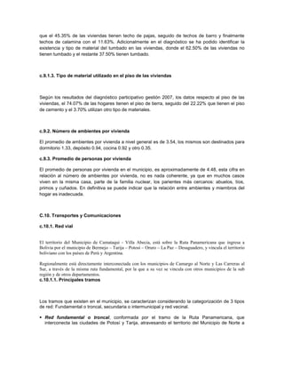 que el 45.35% de las viviendas tienen techo de pajas, seguido de techos de barro y finalmente
techos de calamina con el 11.63%. Adicionalmente en el diagnóstico se ha podido identificar la
existencia y tipo de material del tumbado en las viviendas, donde el 62.50% de las viviendas no
tienen tumbado y el restante 37.50% tienen tumbado.



c.9.1.3. Tipo de material utilizado en el piso de las viviendas



Según los resultados del diagnóstico participativo gestión 2007, los datos respecto al piso de las
viviendas, el 74.07% de las hogares tienen el piso de tierra, seguido del 22.22% que tienen el piso
de cemento y el 3.70% utilizan otro tipo de materiales.



c.9.2. Número de ambientes por vivienda

El promedio de ambientes por vivienda a nivel general es de 3.54, los mismos son destinados para
dormitorio 1.33, depósito 0.94, cocina 0.92 y otro 0.35.

c.9.3. Promedio de personas por vivienda

El promedio de personas por vivienda en el municipio, es aproximadamente de 4.48, esta cifra en
relación al número de ambientes por vivienda, no es nada coherente, ya que en muchos casos
viven en la misma casa, parte de la familia nuclear, los parientes más cercanos: abuelos, tíos,
primos y cuñados. En definitiva se puede indicar que la relación entre ambientes y miembros del
hogar es inadecuada.



C.10. Transportes y Comunicaciones

c.10.1. Red vial


El territorio del Municipio de Camataqui - Villa Abecia, está sobre la Ruta Panamericana que ingresa a
Bolivia por el municipio de Bermejo – Tarija – Potosí – Oruro – La Paz – Desaguadero, y vincula el territorio
boliviano con los países de Perú y Argentina.

Regionalmente está directamente interconectada con los municipios de Camargo al Norte y Las Carreras al
Sur, a través de la misma ruta fundamental, por la que a su vez se vincula con otros municipios de la sub
región y de otros departamentos.
c.10.1.1. Principales tramos



Los tramos que existen en el municipio, se caracterizan considerando la categorización de 3 tipos
de red: Fundamental o troncal, secundaria o intermunicipal y red vecinal.

 Red fundamental o troncal, conformada por el tramo de la Ruta Panamericana, que
  interconecta las ciudades de Potosí y Tarija, atravesando el territorio del Municipio de Norte a
 