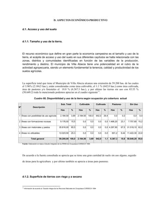 D. ASPECTOS ECONÓMICO-PRODUCTIVO


     d.1. Acceso y uso del suelo



     d.1.1. Tamaño y uso de la tierra.



     El recurso económico que define en gran parte la economía campesina es el tamaño y uso de la
     tierra, el acápite de acceso y uso del suelo en sus diferentes capítulos se halla relacionada con las
     zonas, distritos y comunidades identificadas en función de las variables de la producción,
     rendimiento y destino. El municipio de Villa Abecia tiene una potencialidad en el rubro de la
     actividad agropecuaria, siendo un elemento fundamental la tenencia, calidad y productividad de los
     suelos agrícolas.



     La superficie total que tiene el Municipio de Villa Abecia alcanza una extensión de 59.200 has. de las cuales
     el 3.96% (2.184,5 has.), están consideradas como área cultivable, el 1.1 % (642.0 has.) como área cultivada,
     área de pastoreo y/o forestales el 10.8 % (6.367.3 has.), y por ultimo las tierras sin uso con 85.55 %
     (50.649.2) todo lo mencionado podemos apreciar en el cuadro siguiente 11.

                       Cuadro 60. Disponibilidad y uso de la tierra según ocupación y/o cobertura actual

                                                          Sub. Total              Cultivable               Cultivada       Pastoreo          Sin Uso
Nº                   Descripción
                                                          Has          %         Has          %        Has         %      Has       %       Has         %

1 Áreas con posibilidad de uso agrícola                  2.184,50      3,69     2.184,50     100,0         642,0   29,4       0,0     0,0         0,0   0,0

2 Áreas con formaciones rocosas                          9.176,00      15,5            0,0      0,0          0,0    0,0 1.468,20    23,1    7.707,80 15,2

3 Áreas con matorrales y pastos                        35.816,00       60,5            0,0      0,0          0,0    0,0 4.297,90    67,5 31.518,10 62,2

4 Áreas no utilizables                                 12.023,50       20,3            0,0      0,0          0,0    0,0    601,2    9,44 11.422,30 22,6

                   Total general                       59.200,00 100,0          2.184,50       3,69        642,0    1,1   6.367,3   10,8 50.648,20 85,6

     Fuente: Elaboración en base a Estudio Integrado de los RRNN de Chuquisaca CORDECH 1994




     De acuerdo a la fuente consultada se aprecia que se tiene una gran cantidad de suelo sin uso alguno, seguido

     de áreas para la agricultura y por ultimo también se aprecia a áreas para pastoreo.




     d.1.2. Superficie de tierras con riego y a secano



     11
          Información de acuerdo al Estudio Integra de los Recursos Naturales de Chuquisaca CORDECH 1994
 
