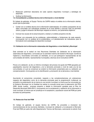    Redacción preliminar descriptiva de cada capítulo diagnóstico municipal y estrategia de
    desarrollo.
    Graficar la información.
1.4. Consolidación y análisis técnico de la información a nivel distrital

En trabajo de gabinete, el Equipo Técnico de CAPRI realizo el análisis de la información distrital,
acción que ha permitido:

   Contar con un análisis técnico de la información sistematizada. Un análisis comparativo de los
    datos comunales con indicadores similares en el nivel distrital y comunal. Esto ha permitido
    ubicar y juzgar la situación del Municipio respecto al entorno, con parámetros objetivos.

   Conocer las causas de la actual situación y realizar un análisis proyectivo de ella.

   Obtener una propuesta de los problemas, potencialidades y limitaciones de cada aspecto,
    concluyendo con un análisis de la problemática y el planteamiento de indicadores para la
    formulación de la estrategia de desarrollo municipal.


1.5. Validación de la información sistematiza del diagnóstico a nivel distrital y Municipal


Esta actividad se la realizó en tres Reuniones Distritales de Validación de la información
sistematiza del diagnóstico, convocada por la autoridad máxima del Gobierno Municipal, Comité de
Vigilancia y Autoridades comunales y/o distritales, en la cual participaron representantes de las
comunidades del distrito, representantes municipales y técnicos de la Consultora CAPRI.



Previa a la validación, se dio un informe cronológico del proceso de ajuste del PDM apoyados por
papelógrafos resumen del diagnóstico y de la demanda priorizada a nivel de cada una de las
comunidades; el cual se consensuó se analizó la información presentada para su validación y/o
complementación. Concluyendo con la identificación y priorización de la demanda a nivel distrital.



Asumiendo el compromiso concertado, respecto a las complementaciones y/o aclaraciones
respecto del diagnóstico como de la demanda priorizada para la programación multianual, se
procedió a la presentación de la misma en una reunión municipal, la misma que fue convocada por
el Gobierno Municipal con la finalidad de realizar la consulta social para la elaboración del POA
2008, donde nuestra empresa presento a detalle la información ajustada para el Plan de
Desarrollo Municipal 2008-20012, concluyendo con la socialización y validación de la información a
nivel municipal, la misma que se constituye en la aceptación y aprobación social del PDM por parte
de todos los participantes.



1.6. Redacción final del PDM


En trabajo de gabinete, el equipo técnico de CAPRI, ha procedido a incorporar las
recomendaciones de las reuniones distritales, municipal de validación y la evaluación al Borrador
Final del PDM por parte del Jefe Departamento Técnico del Municipio, autorizando la edición final
 