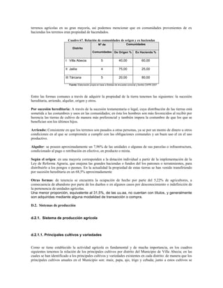 terrenos agrícolas en su gran mayoría, así podemos mencionar que en comunidades provenientes de ex
haciendas los terrenos eran propiedad de hacendados.

                         Cuadro 67. Relación de comunidades de origen y ex haciendas
                                                      Nº de                      Comunidades
                             Distrito
                                                Comunidades De Origen %                   Ex Hacienda %

                        I Villa Abecia                  5                 40,00                 60,00

                        II Jailía                       4                 75,00                 25,00

                        III Tárcana                     5                 20,00                 80,00

                          Fuente: Elaboración propia en base a Boletas de encuesta comunal y familia CAPRI 2007




Entre las formas comunes a través de adquirir la propiedad de la tierra tenemos las siguientes: la sucesión
hereditaria, arriendo, alquiler, origen y otros.

Por sucesión hereditaria: A través de la sucesión testamentaria o legal, cuya distribución de las tierras está
sometida a las costumbres y usos en las comunidades; en ésta los hombres son más favorecidos al recibir por
herencia las tierras de cultivo de manera más preferencial y también impera la costumbre de que los que se
benefician son los últimos hijos.

Arriendo: Consistente en que los terrenos son pasados a otras personas, ya se por un monto de dinero u otros
condiciones en al que se compromete a cumplir con las obligaciones comunales y un buen uso el en el uso
productivo.

Alquiler: se poseen aproximadamente un 7,96% de las unidades o algunas de sus parcelas o infraestructura,
condicionado al pago o retribución en efectivo, en producto o mixta.

Según el origen: en una mayoría corresponden a la dotación individual a partir de la implementación de la
Ley de Reforma Agraria, que enajena las grandes haciendas o fundos del los patrones o terratenientes, para
distribuirlo a los pongos o peones. En la actualidad la propiedad de estas tierras se han venido transfiriendo
por sucesión hereditaria en un 68,5% aproximadamente

Otras formas: de tenencia se encuentra la ocupación de hecho por parte del 5,22% de agricultores, a
consecuencia de abandono por parte de los dueños o en algunos casos por desconocimiento o indefinición de
la pertenencia de unidades agrícolas.
Una menor proporción, equivalente al 31,5%, de las uu.aa, no cuentan con títulos, y generalmente
son adquiridas mediante alguna modalidad de transacción o compra.

D.2. Sistemas de producción


d.2.1. Sistema de producción agrícola



d.2.1.1. Principales cultivos y variedades


Como se tiene establecido la actividad agrícola es fundamental y de mucha importancia, en los cuadros
siguientes tenemos la relación de los principales cultivos por distrito del Municipio de Villa Abecia; en las
cuales se han identificado a los principales cultivos y variedades existentes en cada distrito: de manera que los
principales cultivos anuales en el Municipio son: maíz, papa, ajo, trigo y cebada; junto a estos cultivos se
 