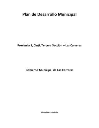Plan de Desarrollo Municipal




Provincia S, Cinti, Tercera Sección – Las Carreras




      Gobierno Municipal de Las Carreras




                  Chuquisaca – Bolivia
 
