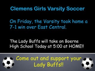 Clemens Girls Varsity Soccer

On Friday, the Varsity took home a
7-1 win over East Central.

The Lady Buffs will take on Boerne
High School Today at 5:00 at HOME!!

  Come out and support your
        Lady Buffs!!
 