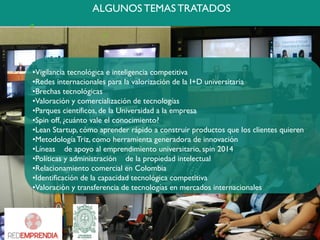 ALGUNOS TEMAS TRATADOS 
•Vigilanciatecnológicaeinteligenciacompetitiva 
•RedesinternacionalesparalavalorizacióndelaI+Duniversitaria 
•Brechastecnológicas 
•Valoraciónycomercializacióndetecnologías 
•Parquescientíficos,delaUniversidadalaempresa 
•Spinoff,¿cuántovaleelconocimiento? 
•LeanStartup,cómoaprenderrápidoaconstruirproductosquelosclientesquieren 
•MetodologíaTriz,comoherramientageneradoradeinnovación 
•Líneasdeapoyoalemprendimientouniversitario,spin2014 
•Políticasyadministracióndelapropiedadintelectual 
•RelacionamientocomercialenColombia 
•Identificacióndelacapacidadtecnológicacompetitiva 
•Valoraciónytransferenciadetecnologíasenmercadosinternacionales  