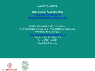 MÁS INFORMACIÓN: 
Braulio Andrés Angulo Martínez 
braulio.angulo@udea.edu.co 
http://fororedemprendia.blogspot.com/ 
Unidad Emprendimiento EmpresarialPrograma Gestión Tecnológica -Vicerrectoríade ExtensiónUniversidad de Antioquiahttp://gestiontecnologica.udea.edu.coCalle 70 # 52 -72 oficina 706Tel.(+574) 219 8070Medellín-Colombia 