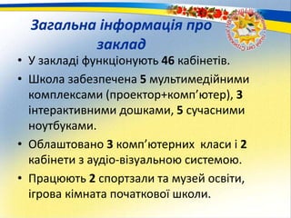 Загальна інформація про
заклад
• У закладі функціонують 46 кабінетів.
• Школа забезпечена 5 мультимедійними
комплексами (проектор+комп’ютер), 3
інтерактивними дошками, 5 сучасними
ноутбуками.
• Облаштовано 3 комп’ютерних класи і 2
кабінети з аудіо-візуальною системою.
• Працюють 2 спортзали та музей освіти,
ігрова кімната початкової школи.
 