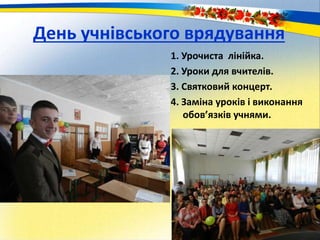 День учнівського врядування
1. Урочиста лінійка.
2. Уроки для вчителів.
3. Святковий концерт.
4. Заміна уроків і виконання
обов’язків учнями.
 