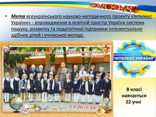 • Мета всеукраїнського науково-методичного проекту «Інтелект
України» - впровадження в освітній простір України системи
пошуку, розвитку та педагогічної підтримки інтелектуально
здібних дітей і учнівської молоді.
В класі
навчається
22 учні
 