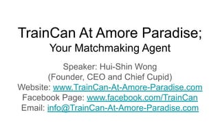 TrainCan At Amore Paradise;
Your Matchmaking Agent
Speaker: Hui-Shin Wong
(Founder, CEO and Chief Cupid)
Website: www.TrainCan-At-Amore-Paradise.com
Facebook Page: www.facebook.com/TrainCan
Email: info@TrainCan-At-Amore-Paradise.com
 