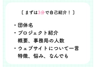 ・団体名
・プロジェクト紹介
　概要、事務局の人数
・ウェブサイトについて一言
　特徴、悩み、なんでも
[ まずは3分で自己紹介！ ]
 