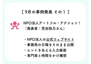 [ 9月の事例発表 その１ ]
NPO法人アートフル・アクション！
（発表者：荒田詩乃さん）
・NPO法人の公式ウェブサイト
・事務局の日報をそのまま公開
・ヒントを与える入力画面
・専門家と時間をかけ構想
 
