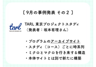 [ 9月の事例発表 その２ ]
TARL 東京プロジェクトスタディ
（発表者：坂本有理さん）
・プログラムのアーカイブサイト
・スタディ（コース）ごとに時系列
・ミクロとマクロを行き来する構造
・本体サイトとは別で新たに構築
 