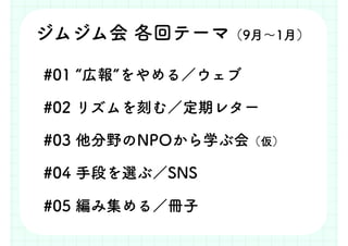 #01 “広報”をやめる／ウェブ
#02 リズムを刻む／定期レター
#03 他分野のNPOから学ぶ会（仮）
#04 手段を選ぶ／SNS
#05 編み集める／冊子
ジムジム会 各回テーマ（9月～1月）
 