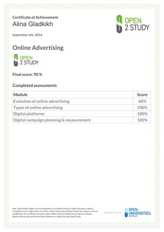 Certificate of Achievement
Alina Gladkikh
September 6th, 2016
Online Advertising
Final score: 90 %
Completed assessments
Module Score
Evolution of online advertising 60%
Types of online advertising 100%
Digital platforms 100%
Digital campaign planning & measurement 100%
Powered by TCPDF (www.tcpdf.org)