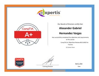 Our Boards of Directors certify that:
Alexander Gabriel
Hernandez Vargas
Has successfully completed the objectives and requirements
at this course:
CompTIA A+ Objectives Review 801 & 802 for
Trainers
32 Contact Hours
____________________________________
Training Director
April 2, 2016
Date
 