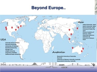 Asia
• Tokyo University, Japan
• Kyoto University, Japan
• Kansai University, Japan
• University of Osaka City,
Japan
• Chinese Academy of
Sciences, China
• Hong Kong Polytechnic
University, HK
• University of Malaysia-
SabahUSA
- Colorado School of Mines
- Harvard University
- University of Colorado
- Stanford University
- Georgia Tech
- Lehigh University
- University of Buffalo
- California State University
Australia
- Newcastle University of Australia,
Australia
- University of Western Australia, Australia
- Queensland University, Australia
Beyond Europe..
 