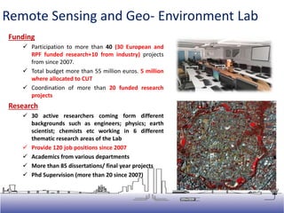 Funding
 Participation to more than 40 (30 European and
RPF funded research+10 from industry) projects
from since 2007.
 Total budget more than 55 million euros. 5 million
where allocated to CUT
 Coordination of more than 20 funded research
projects
Research
 30 active researchers coming form different
backgrounds such as engineers; physics; earth
scientist; chemists etc working in 6 different
thematic research areas of the Lab
 Provide 120 job positions since 2007
 Academics from various departments
 More than 85 dissertations/ final year projects
 Phd Supervision (more than 20 since 2007)
Remote Sensing and Geo- Environment Lab
 