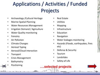 Applications / Activities / Funded
Projects
• Archaeology /Cultural Heritage
• Marine Spatial Planning
• Water Resources Management
• Irrigation Demand / Agriculture
• Water Quality monitoring
• Forestry
• Air Pollution
• Climate Changes
• Aerosol Typing
• Aerosol/Cloud interaction
• Transport
• Crisis Management
• Bathymetry
• Positioning
• Navigation
• Animal Tracking
• Real Estate
• Utilities
• Mapping
• Infrastructure
• Education
• Navigation
• Water leakages monitoring
• Hazards (Floods, earthquakes, fires
etc)
• Defense & Security
• Tourism
• Landslides
• Safety of Life
….selected projects
 