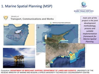 1. Marine Spatial Planning (MSP)
Consortium: DEPARTMENT OF MERCHANT SHIPPING, DEPARTMENT OF LANDS AND SURVEYS, UNIVERSITY OF THE
AEGEAN, MINISTRY OF MARINE AND AEGEAN, CYPRUS UNIVERSITY TECHNOLOGY, OCEANOGRAPHY CENTRE
main aim of the
project is the joint
development
methodology,
process and
suitable
implementation
framework for
Marine Spatial
Planning.
 