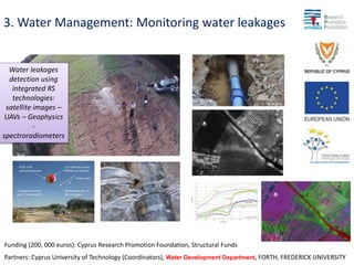 3. Water Management: Monitoring water leakages
Funding (200, 000 euros): Cyprus Research Promotion Foundation, Structural Funds
Partners: Cyprus University of Technology (Coordinators), Water Development Department, FORTH, FREDERICK UNIVERSITY
Water leakages
detection using
integrated RS
technologies:
satellite images –
UAVs – Geophysics
-
spectroradiometers
 