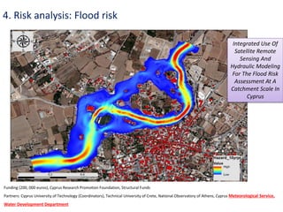 4. Risk analysis: Flood risk
Funding (200, 000 euros), Cyprus Research Promotion Foundation, Structural Funds
Partners: Cyprus University of Technology (Coordinators), Technical University of Crete, National Observatory of Athens, Cyprus Meteorological Service,
Water Development Department
Integrated Use Of
Satellite Remote
Sensing And
Hydraulic Modeling
For The Flood Risk
Assessment At A
Catchment Scale In
Cyprus
 