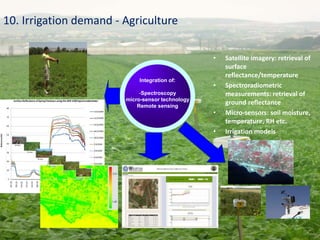 • Satellite imagery: retrieval of
surface
reflectance/temperature
• Spectroradiometric
measurements: retrieval of
ground reflectance
• Micro-sensors: soil moisture,
temperature, RH etc.
• Irrigation models
10. Irrigation demand - Agriculture
0
10
20
30
40
50
60
70
80
297.38
356.26
414.91
473.53
532.03
590.18
647.73
704.51
760.46
815.64
870.23
924.4
978.26
1031.7
1084.18
Relectance(%)
Wavelength
Surface Reflectance of Spring Potatoes using the GER 1500 Spectroradiometer
13/3/2009
15/3/2009
22/3/2009
26/3/2009
30/3/2009
2/4/2009
3/4/2009
6/4/2009
9/4/2009
14/4/2009
22/4/2009
Integration of:
-Spectroscopy
micro-sensor technology
Remote sensing
 