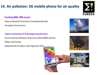14. Air pollution: 3G mobile phone for air quality
Funding (800, 000 euros)
•Cyprus Research Promotion Foundation/Eureka
•European Commission
Consortium
•Cyprus University of Technology (coordinator)
•Environmental Software & Services (ESS) GMBH-Austria
•Oikon Ltd-Croatia
•Department of Labour and Inspection (CY)
 