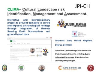 63
Countries: Italy, United Kingdom,
Cyprus, Denmark
Consortium: Università degli Studi della Tuscia
(Project Leader), University of Stirling, Cyprus
University of Technology, ALMA Sistemi sas,
University of Copenhagen
JPI-CHCLIMA– Cultural Landscape risk
Identification, Management and Assessment.
Interactive and interdisciplinary
project to prevent damages to buried
and exposed archaeological heritage
through integration of Remote
Sensing Earth Observations and
ground based data.
 