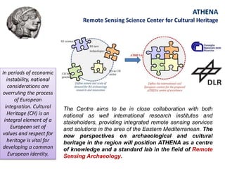 ATHENA
Remote Sensing Science Center for Cultural Heritage
In periods of economic
instability, national
considerations are
overruling the process
of European
integration. Cultural
Heritage (CH) is an
integral element of a
European set of
values and respect for
heritage is vital for
developing a common
European identity.
The Centre aims to be in close collaboration with both
national as well international research institutes and
stakeholders, providing integrated remote sensing services
and solutions in the area of the Eastern Mediterranean. The
new perspectives on archaeological and cultural
heritage in the region will position ATHENA as a centre
of knowledge and a standard lab in the field of Remote
Sensing Archaeology.
 