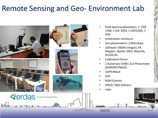 • Field Spectroradiometers: 2 GER
1500, 1 SVC 1024, 1 GER1500i, 1
ASD
• Underwater enclosure
• Sun-photometers: 2 Microtops
• Software: ERDAS Imagine, ER
Mapper, Apollo, ENVI, Mapinfo,
ArcGIS etc.
• Calibration Device
• 1 Automatic CIMEL Sun Photometer
(AERONET/NASA)
• 1GPR MALA
• GPS
• NDVI Camera
• PM10 / Met Stations
• Lidar
Remote Sensing and Geo- Environment Lab
 
