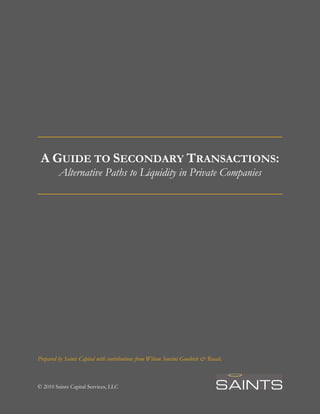 A GUIDE TO SECONDARY TRANSACTIONS:
Alternative Paths to Liquidity in Private Companies
Prepared by Saints Capital with contributions from Wilson Sonsini Goodrich & Rosati.
© 2010 Saints Capital Services, LLC
 