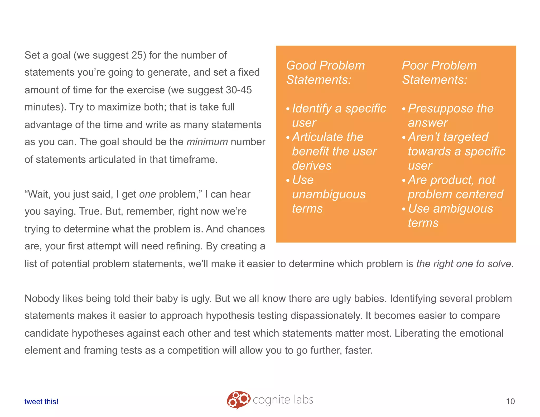 Set a goal (we suggest 25) for the number of
statements you’re going to generate, and set a fixed
amount of time for the exercise (we suggest 30-45
minutes). Try to maximize both; that is take full
advantage of the time and write as many statements
as you can. The goal should be the minimum number
of statements articulated in that timeframe.
“Wait, you just said, I get one problem,” I can hear
you saying. True. But, remember, right now we’re
trying to determine what the problem is. And chances
are, your first attempt will need refining. By creating a
list of potential problem statements, we’ll make it easier to determine which problem is the right one to solve.
Nobody likes being told their baby is ugly. But we all know there are ugly babies. Identifying several problem
statements makes it easier to approach hypothesis testing dispassionately. It becomes easier to compare
candidate hypotheses against each other and test which statements matter most. Liberating the emotional
element and framing tests as a competition will allow you to go further, faster.
tweet this!
! !
10
Good Problem
Statements:
•Identify a specific
user
•Articulate the
benefit the user
derives
•Use
unambiguous
terms
Poor Problem
Statements:
•Presuppose the
answer
•Aren’t targeted
towards a specific
user
•Are product, not
problem centered
•Use ambiguous
terms
 