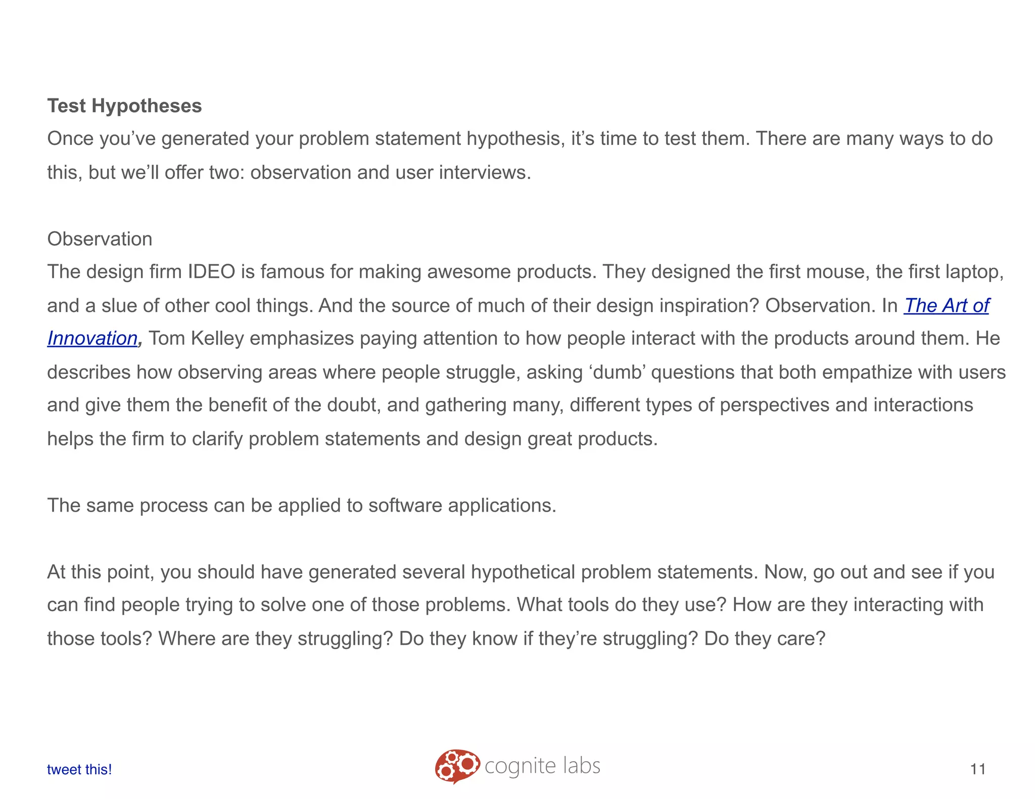 Test Hypotheses
Once you’ve generated your problem statement hypothesis, it’s time to test them. There are many ways to do
this, but we’ll offer two: observation and user interviews.
Observation
The design firm IDEO is famous for making awesome products. They designed the first mouse, the first laptop,
and a slue of other cool things. And the source of much of their design inspiration? Observation. In The Art of
Innovation, Tom Kelley emphasizes paying attention to how people interact with the products around them. He
describes how observing areas where people struggle, asking ‘dumb’ questions that both empathize with users
and give them the benefit of the doubt, and gathering many, different types of perspectives and interactions
helps the firm to clarify problem statements and design great products.
The same process can be applied to software applications.
At this point, you should have generated several hypothetical problem statements. Now, go out and see if you
can find people trying to solve one of those problems. What tools do they use? How are they interacting with
those tools? Where are they struggling? Do they know if they’re struggling? Do they care?
tweet this!
! !
11
 