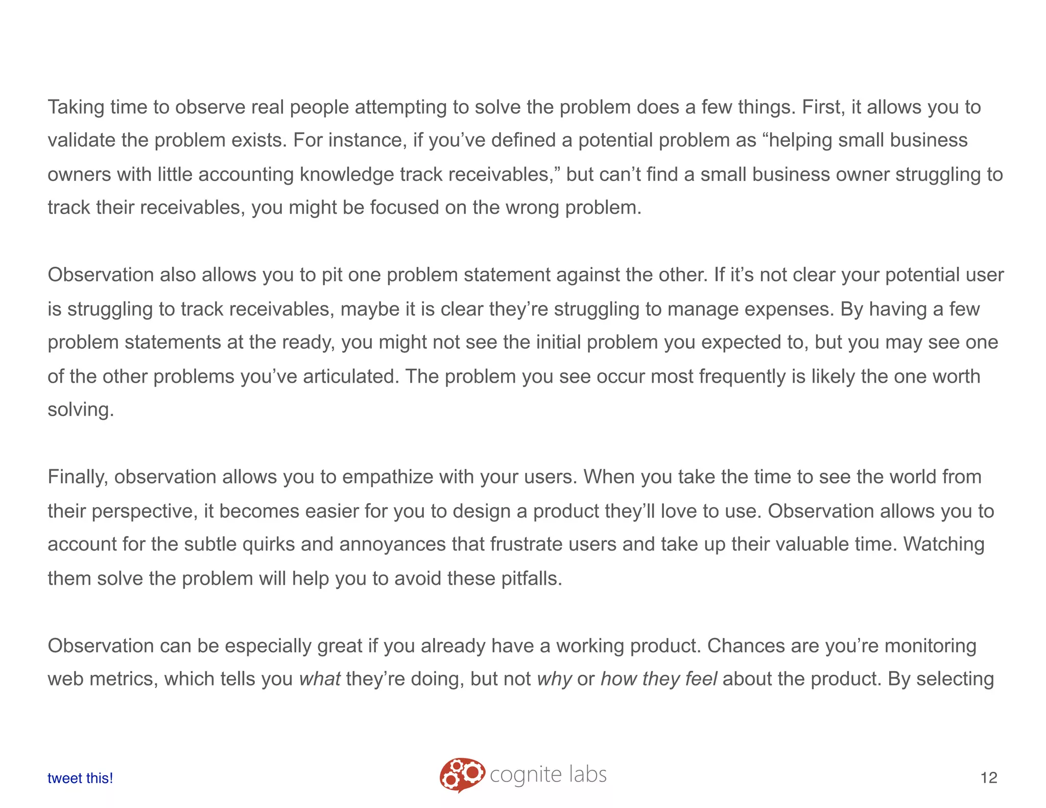 Taking time to observe real people attempting to solve the problem does a few things. First, it allows you to
validate the problem exists. For instance, if you’ve defined a potential problem as “helping small business
owners with little accounting knowledge track receivables,” but can’t find a small business owner struggling to
track their receivables, you might be focused on the wrong problem.
Observation also allows you to pit one problem statement against the other. If it’s not clear your potential user
is struggling to track receivables, maybe it is clear they’re struggling to manage expenses. By having a few
problem statements at the ready, you might not see the initial problem you expected to, but you may see one
of the other problems you’ve articulated. The problem you see occur most frequently is likely the one worth
solving.
Finally, observation allows you to empathize with your users. When you take the time to see the world from
their perspective, it becomes easier for you to design a product they’ll love to use. Observation allows you to
account for the subtle quirks and annoyances that frustrate users and take up their valuable time. Watching
them solve the problem will help you to avoid these pitfalls.
Observation can be especially great if you already have a working product. Chances are you’re monitoring
web metrics, which tells you what they’re doing, but not why or how they feel about the product. By selecting
tweet this!
! !
12
 