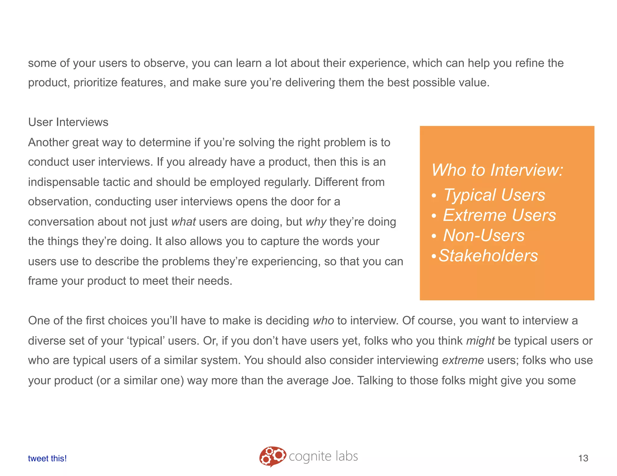some of your users to observe, you can learn a lot about their experience, which can help you refine the
product, prioritize features, and make sure you’re delivering them the best possible value.
User Interviews
Another great way to determine if you’re solving the right problem is to
conduct user interviews. If you already have a product, then this is an
indispensable tactic and should be employed regularly. Different from
observation, conducting user interviews opens the door for a
conversation about not just what users are doing, but why they’re doing
the things they’re doing. It also allows you to capture the words your
users use to describe the problems they’re experiencing, so that you can
frame your product to meet their needs.
One of the first choices you’ll have to make is deciding who to interview. Of course, you want to interview a
diverse set of your ‘typical’ users. Or, if you don’t have users yet, folks who you think might be typical users or
who are typical users of a similar system. You should also consider interviewing extreme users; folks who use
your product (or a similar one) way more than the average Joe. Talking to those folks might give you some
tweet this!
! !
13
Who to Interview:
• Typical Users
• Extreme Users
• Non-Users
•Stakeholders
 