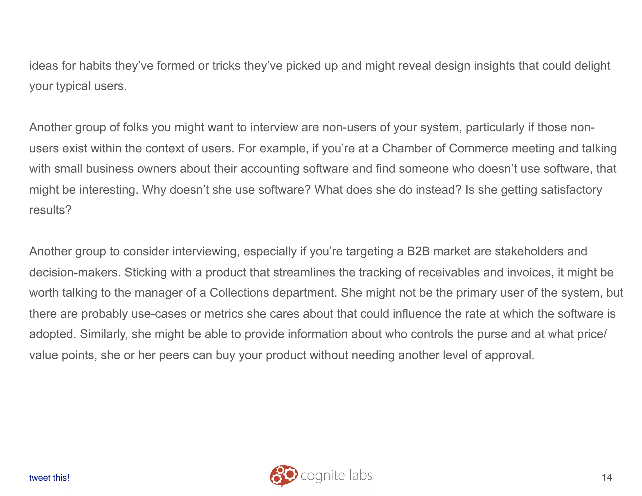 ideas for habits they’ve formed or tricks they’ve picked up and might reveal design insights that could delight
your typical users.
Another group of folks you might want to interview are non-users of your system, particularly if those non-
users exist within the context of users. For example, if you’re at a Chamber of Commerce meeting and talking
with small business owners about their accounting software and find someone who doesn’t use software, that
might be interesting. Why doesn’t she use software? What does she do instead? Is she getting satisfactory
results?
Another group to consider interviewing, especially if you’re targeting a B2B market are stakeholders and
decision-makers. Sticking with a product that streamlines the tracking of receivables and invoices, it might be
worth talking to the manager of a Collections department. She might not be the primary user of the system, but
there are probably use-cases or metrics she cares about that could influence the rate at which the software is
adopted. Similarly, she might be able to provide information about who controls the purse and at what price/
value points, she or her peers can buy your product without needing another level of approval.
tweet this!
! !
14
 