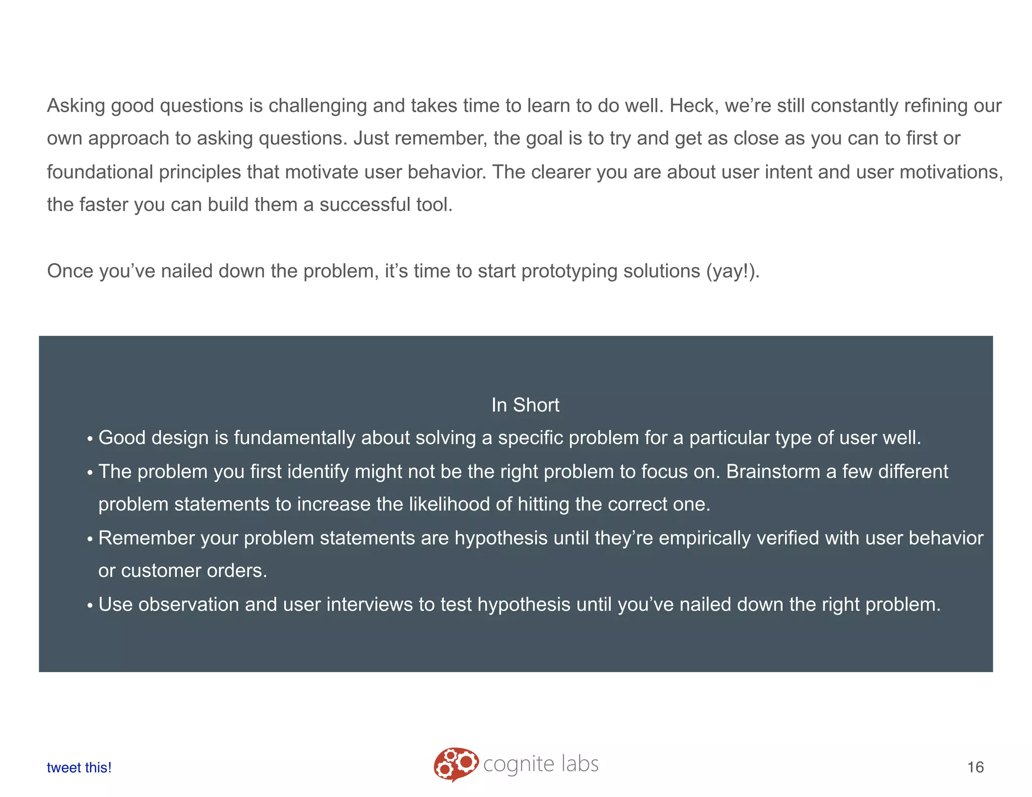 Asking good questions is challenging and takes time to learn to do well. Heck, we’re still constantly refining our
own approach to asking questions. Just remember, the goal is to try and get as close as you can to first or
foundational principles that motivate user behavior. The clearer you are about user intent and user motivations,
the faster you can build them a successful tool.
Once you’ve nailed down the problem, it’s time to start prototyping solutions (yay!).
tweet this!
! !
16
In Short
• Good design is fundamentally about solving a specific problem for a particular type of user well.
• The problem you first identify might not be the right problem to focus on. Brainstorm a few different
problem statements to increase the likelihood of hitting the correct one.
• Remember your problem statements are hypothesis until they’re empirically verified with user behavior
or customer orders.
• Use observation and user interviews to test hypothesis until you’ve nailed down the right problem.
 