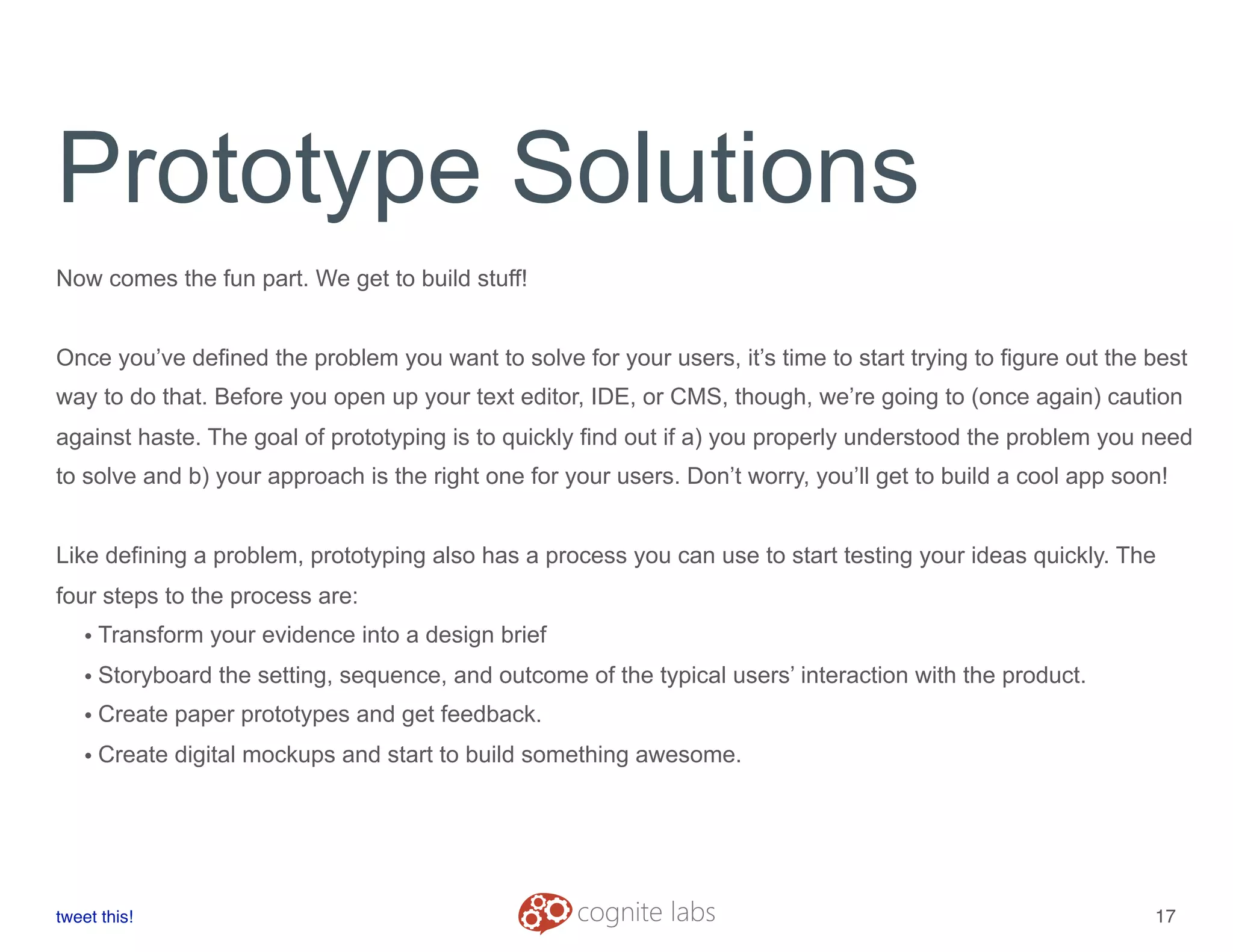Prototype Solutions
Now comes the fun part. We get to build stuff!
Once you’ve defined the problem you want to solve for your users, it’s time to start trying to figure out the best
way to do that. Before you open up your text editor, IDE, or CMS, though, we’re going to (once again) caution
against haste. The goal of prototyping is to quickly find out if a) you properly understood the problem you need
to solve and b) your approach is the right one for your users. Don’t worry, you’ll get to build a cool app soon!
Like defining a problem, prototyping also has a process you can use to start testing your ideas quickly. The
four steps to the process are:
• Transform your evidence into a design brief
• Storyboard the setting, sequence, and outcome of the typical users’ interaction with the product.
• Create paper prototypes and get feedback.
• Create digital mockups and start to build something awesome.
tweet this!
! !
17
 