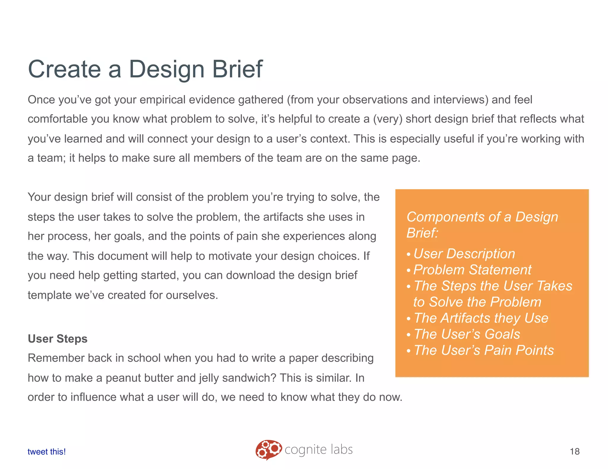 Create a Design Brief
Once you’ve got your empirical evidence gathered (from your observations and interviews) and feel
comfortable you know what problem to solve, it’s helpful to create a (very) short design brief that reflects what
you’ve learned and will connect your design to a user’s context. This is especially useful if you’re working with
a team; it helps to make sure all members of the team are on the same page.
Your design brief will consist of the problem you’re trying to solve, the
steps the user takes to solve the problem, the artifacts she uses in
her process, her goals, and the points of pain she experiences along
the way. This document will help to motivate your design choices. If
you need help getting started, you can download the design brief
template we’ve created for ourselves.
User Steps
Remember back in school when you had to write a paper describing
how to make a peanut butter and jelly sandwich? This is similar. In
order to influence what a user will do, we need to know what they do now.
tweet this!
! !
18
Components of a Design
Brief:
•User Description
•Problem Statement
•The Steps the User Takes
to Solve the Problem
•The Artifacts they Use
•The User’s Goals
•The User’s Pain Points
 