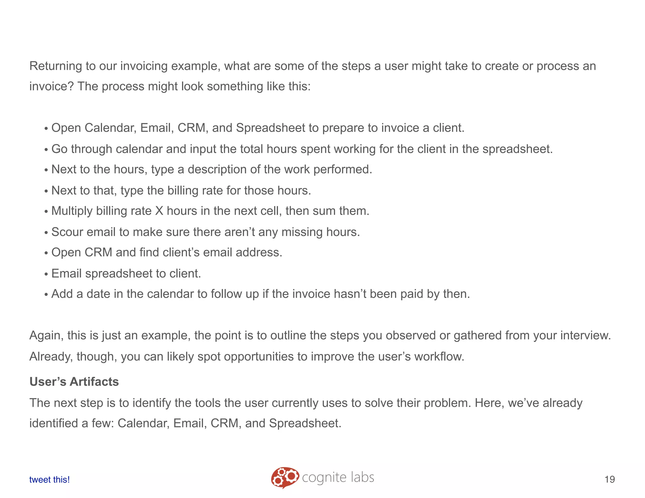 Returning to our invoicing example, what are some of the steps a user might take to create or process an
invoice? The process might look something like this:
• Open Calendar, Email, CRM, and Spreadsheet to prepare to invoice a client.
• Go through calendar and input the total hours spent working for the client in the spreadsheet.
• Next to the hours, type a description of the work performed.
• Next to that, type the billing rate for those hours.
• Multiply billing rate X hours in the next cell, then sum them.
• Scour email to make sure there aren’t any missing hours.
• Open CRM and find client’s email address.
• Email spreadsheet to client.
• Add a date in the calendar to follow up if the invoice hasn’t been paid by then.
Again, this is just an example, the point is to outline the steps you observed or gathered from your interview.
Already, though, you can likely spot opportunities to improve the user’s workflow.
User’s Artifacts
The next step is to identify the tools the user currently uses to solve their problem. Here, we’ve already
identified a few: Calendar, Email, CRM, and Spreadsheet.
tweet this!
! !
19
 