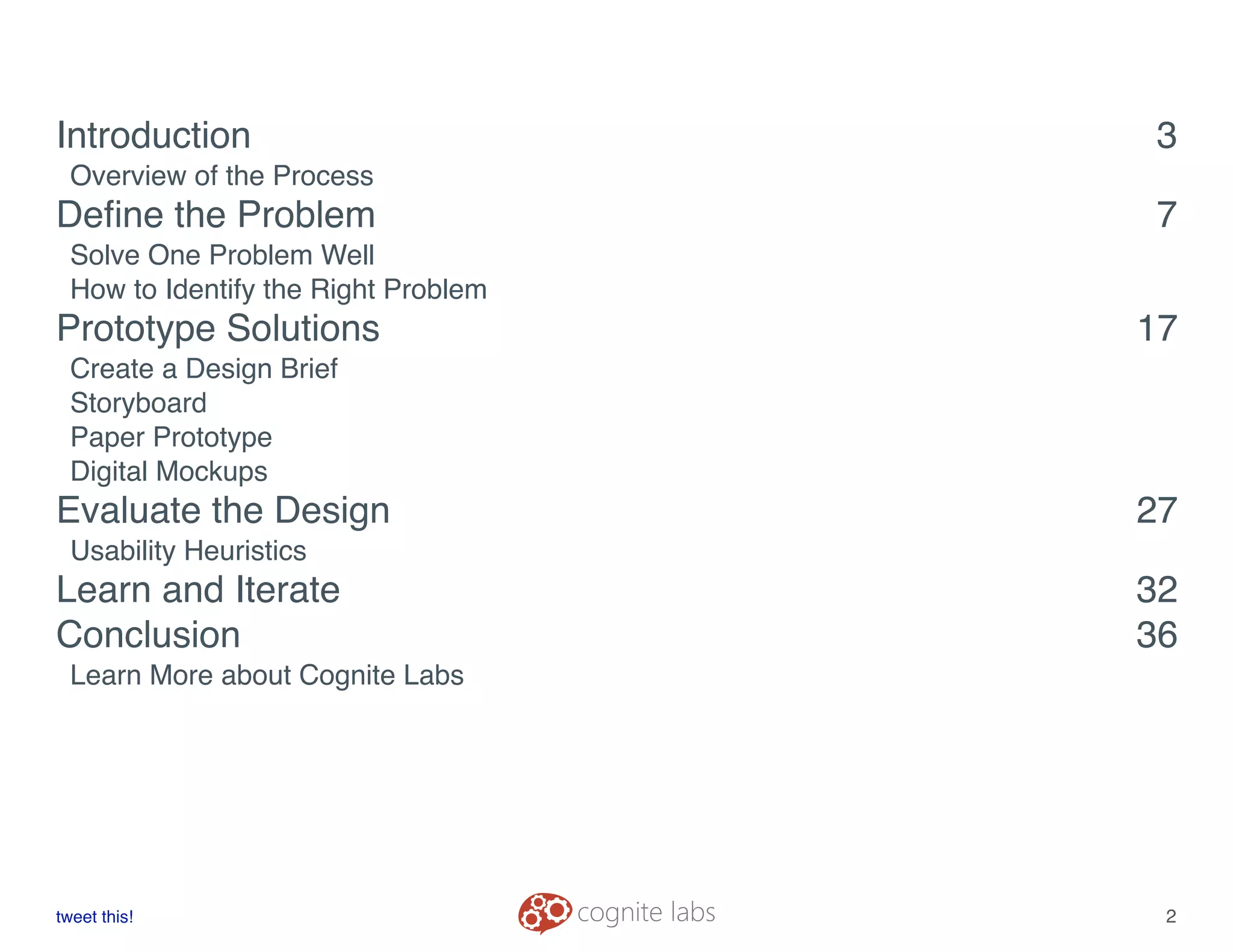 Introduction! 3
Overview of the Process
Deﬁne the Problem! 7
Solve One Problem Well
How to Identify the Right Problem
Prototype Solutions! 17
Create a Design Brief
Storyboard
Paper Prototype
Digital Mockups
Evaluate the Design! 27
Usability Heuristics
Learn and Iterate! 32
Conclusion! 36
Learn More about Cognite Labs
tweet this!
! !
2
 