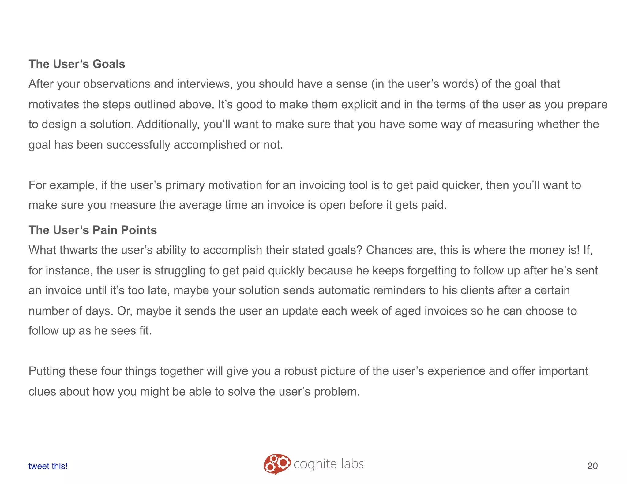 The User’s Goals
After your observations and interviews, you should have a sense (in the user’s words) of the goal that
motivates the steps outlined above. It’s good to make them explicit and in the terms of the user as you prepare
to design a solution. Additionally, you’ll want to make sure that you have some way of measuring whether the
goal has been successfully accomplished or not.
For example, if the user’s primary motivation for an invoicing tool is to get paid quicker, then you’ll want to
make sure you measure the average time an invoice is open before it gets paid.
The User’s Pain Points
What thwarts the user’s ability to accomplish their stated goals? Chances are, this is where the money is! If,
for instance, the user is struggling to get paid quickly because he keeps forgetting to follow up after he’s sent
an invoice until it’s too late, maybe your solution sends automatic reminders to his clients after a certain
number of days. Or, maybe it sends the user an update each week of aged invoices so he can choose to
follow up as he sees fit.
Putting these four things together will give you a robust picture of the user’s experience and offer important
clues about how you might be able to solve the user’s problem.
tweet this!
! !
20
 