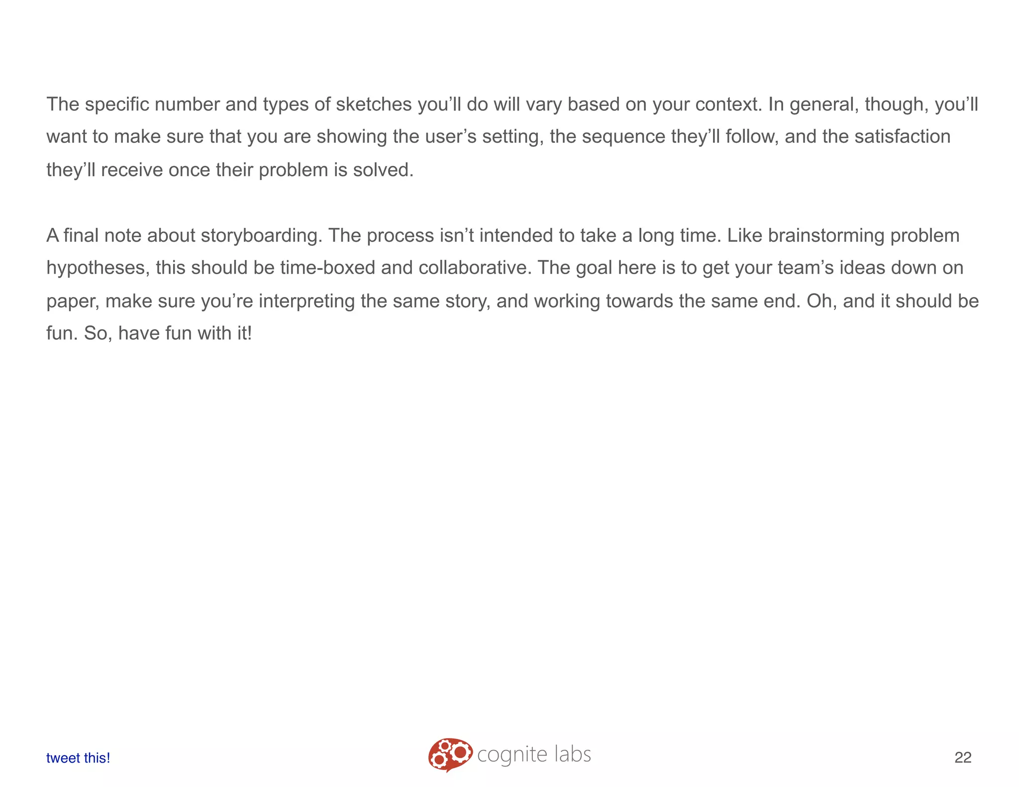 The specific number and types of sketches you’ll do will vary based on your context. In general, though, you’ll
want to make sure that you are showing the user’s setting, the sequence they’ll follow, and the satisfaction
they’ll receive once their problem is solved.
A final note about storyboarding. The process isn’t intended to take a long time. Like brainstorming problem
hypotheses, this should be time-boxed and collaborative. The goal here is to get your team’s ideas down on
paper, make sure you’re interpreting the same story, and working towards the same end. Oh, and it should be
fun. So, have fun with it!
tweet this!
! !
22
 