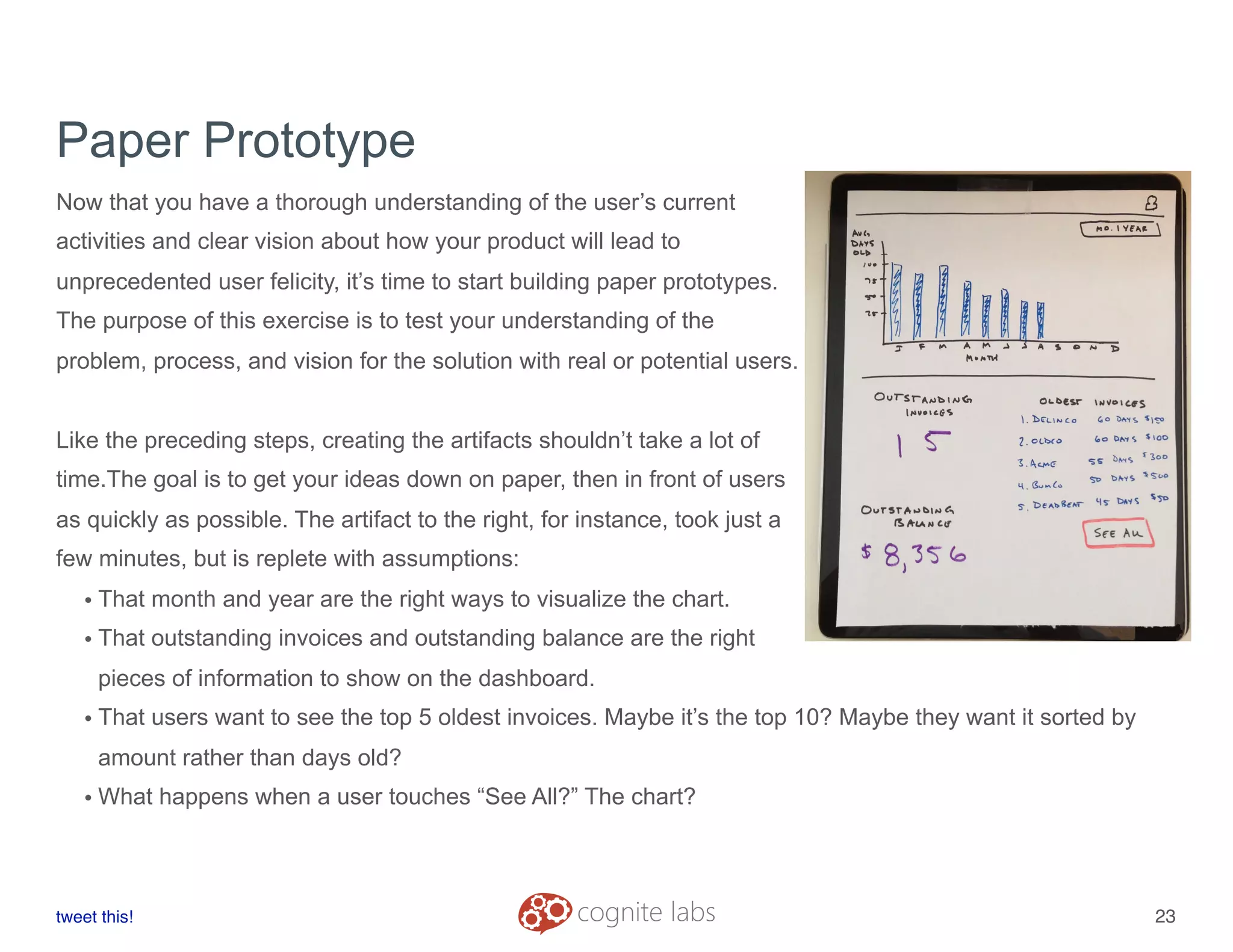 Paper Prototype
Now that you have a thorough understanding of the user’s current
activities and clear vision about how your product will lead to
unprecedented user felicity, it’s time to start building paper prototypes.
The purpose of this exercise is to test your understanding of the
problem, process, and vision for the solution with real or potential users.
Like the preceding steps, creating the artifacts shouldn’t take a lot of
time.The goal is to get your ideas down on paper, then in front of users
as quickly as possible. The artifact to the right, for instance, took just a
few minutes, but is replete with assumptions:
• That month and year are the right ways to visualize the chart.
• That outstanding invoices and outstanding balance are the right
pieces of information to show on the dashboard.
• That users want to see the top 5 oldest invoices. Maybe it’s the top 10? Maybe they want it sorted by
amount rather than days old?
• What happens when a user touches “See All?” The chart?
tweet this!
! !
23
 