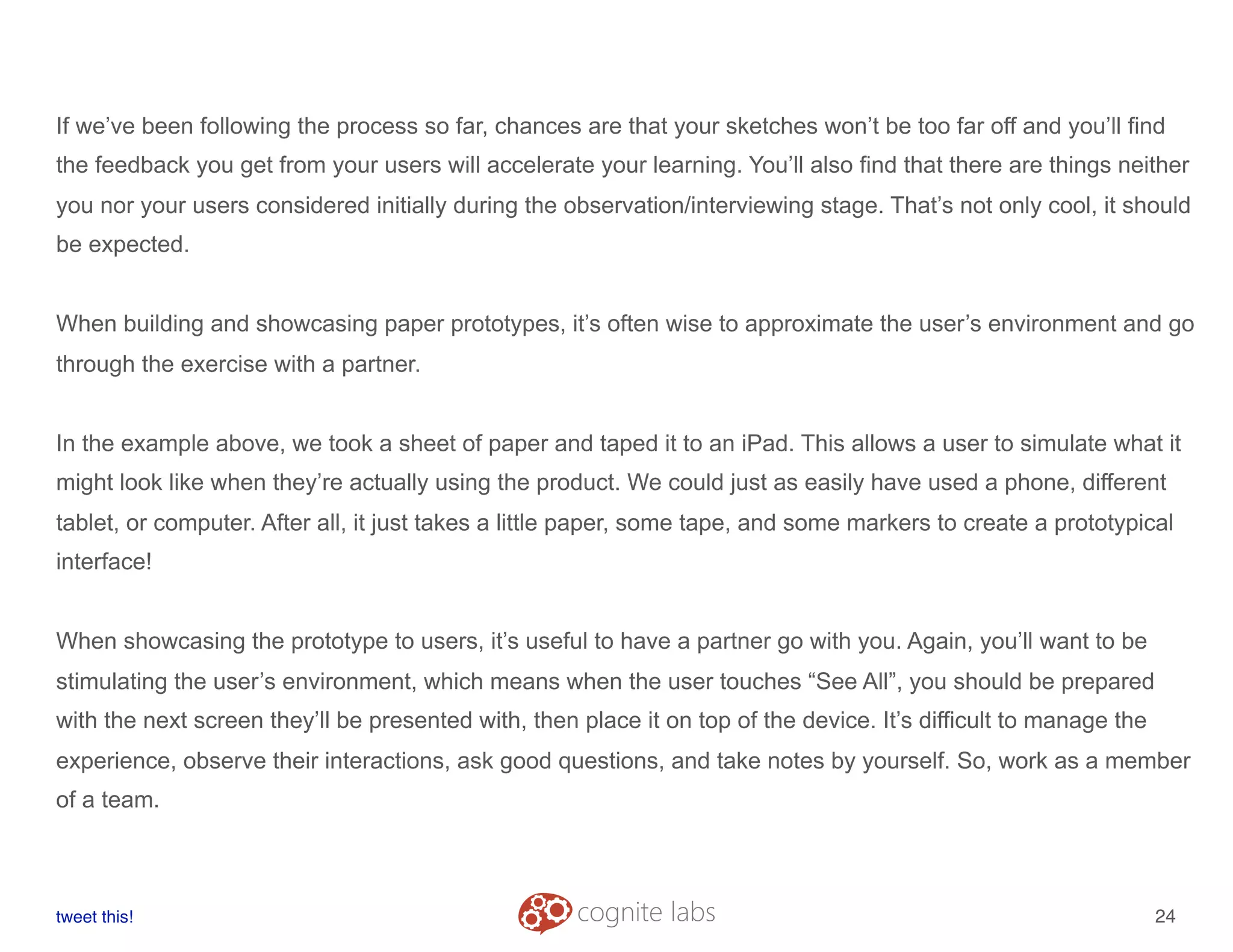 If we’ve been following the process so far, chances are that your sketches won’t be too far off and you’ll find
the feedback you get from your users will accelerate your learning. You’ll also find that there are things neither
you nor your users considered initially during the observation/interviewing stage. That’s not only cool, it should
be expected.
When building and showcasing paper prototypes, it’s often wise to approximate the user’s environment and go
through the exercise with a partner.
In the example above, we took a sheet of paper and taped it to an iPad. This allows a user to simulate what it
might look like when they’re actually using the product. We could just as easily have used a phone, different
tablet, or computer. After all, it just takes a little paper, some tape, and some markers to create a prototypical
interface!
When showcasing the prototype to users, it’s useful to have a partner go with you. Again, you’ll want to be
stimulating the user’s environment, which means when the user touches “See All”, you should be prepared
with the next screen they’ll be presented with, then place it on top of the device. It’s difficult to manage the
experience, observe their interactions, ask good questions, and take notes by yourself. So, work as a member
of a team.
tweet this!
! !
24
 