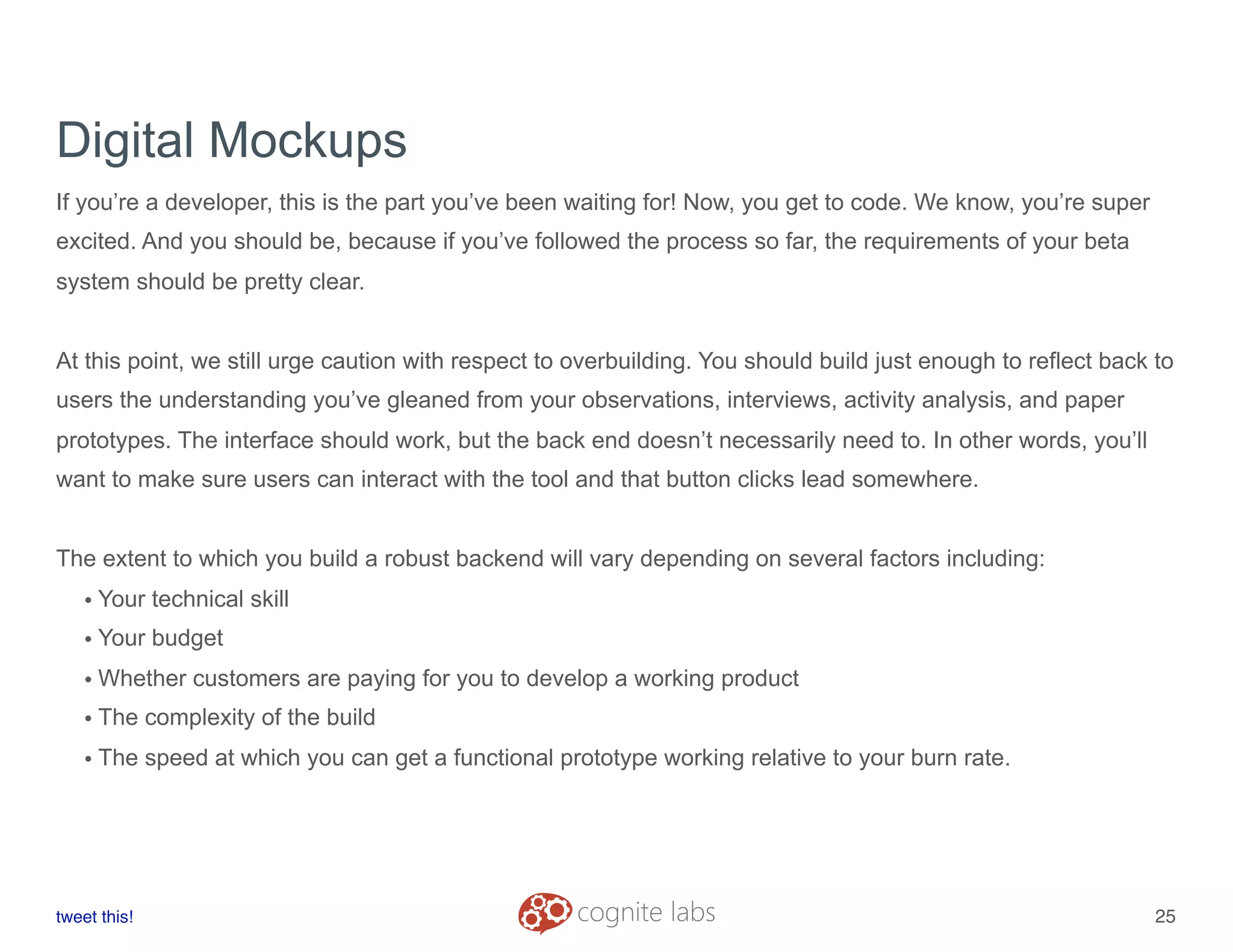 Digital Mockups
If you’re a developer, this is the part you’ve been waiting for! Now, you get to code. We know, you’re super
excited. And you should be, because if you’ve followed the process so far, the requirements of your beta
system should be pretty clear.
At this point, we still urge caution with respect to overbuilding. You should build just enough to reflect back to
users the understanding you’ve gleaned from your observations, interviews, activity analysis, and paper
prototypes. The interface should work, but the back end doesn’t necessarily need to. In other words, you’ll
want to make sure users can interact with the tool and that button clicks lead somewhere.
The extent to which you build a robust backend will vary depending on several factors including:
• Your technical skill
• Your budget
• Whether customers are paying for you to develop a working product
• The complexity of the build
• The speed at which you can get a functional prototype working relative to your burn rate.
tweet this!
! !
25
 