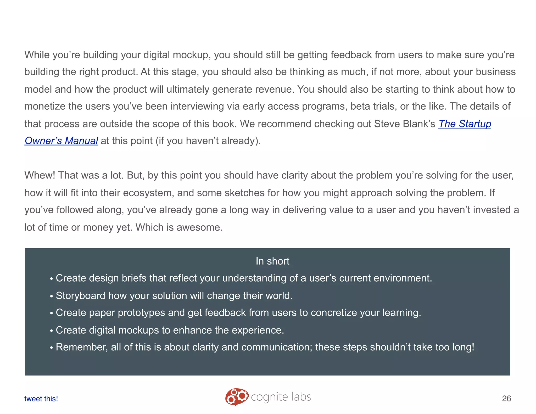While you’re building your digital mockup, you should still be getting feedback from users to make sure you’re
building the right product. At this stage, you should also be thinking as much, if not more, about your business
model and how the product will ultimately generate revenue. You should also be starting to think about how to
monetize the users you’ve been interviewing via early access programs, beta trials, or the like. The details of
that process are outside the scope of this book. We recommend checking out Steve Blank’s The Startup
Owner’s Manual at this point (if you haven’t already).
Whew! That was a lot. But, by this point you should have clarity about the problem you’re solving for the user,
how it will fit into their ecosystem, and some sketches for how you might approach solving the problem. If
you’ve followed along, you’ve already gone a long way in delivering value to a user and you haven’t invested a
lot of time or money yet. Which is awesome.
tweet this!
! !
26
In short
• Create design briefs that reflect your understanding of a user’s current environment.
• Storyboard how your solution will change their world.
• Create paper prototypes and get feedback from users to concretize your learning.
• Create digital mockups to enhance the experience.
• Remember, all of this is about clarity and communication; these steps shouldn’t take too long!
 