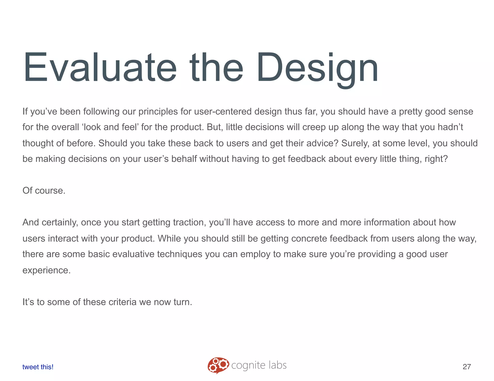 Evaluate the Design
If you’ve been following our principles for user-centered design thus far, you should have a pretty good sense
for the overall ‘look and feel’ for the product. But, little decisions will creep up along the way that you hadn’t
thought of before. Should you take these back to users and get their advice? Surely, at some level, you should
be making decisions on your user’s behalf without having to get feedback about every little thing, right?
Of course.
And certainly, once you start getting traction, you’ll have access to more and more information about how
users interact with your product. While you should still be getting concrete feedback from users along the way,
there are some basic evaluative techniques you can employ to make sure you’re providing a good user
experience.
It’s to some of these criteria we now turn.
tweet this!
! !
27
 