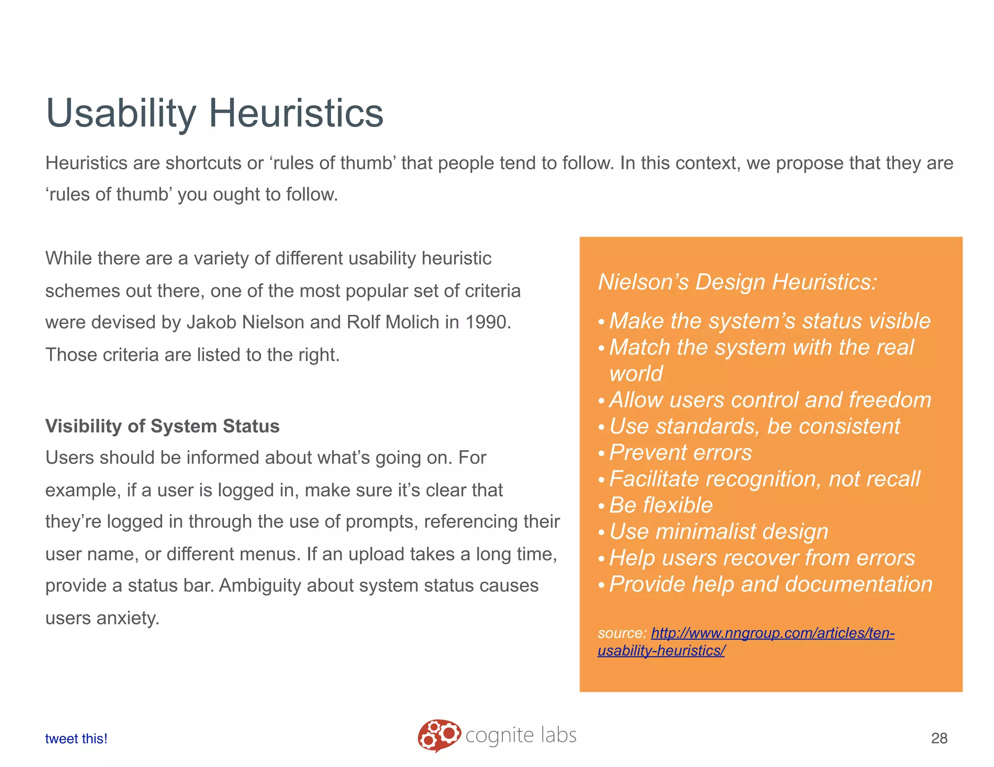 Usability Heuristics
Heuristics are shortcuts or ‘rules of thumb’ that people tend to follow. In this context, we propose that they are
‘rules of thumb’ you ought to follow.
While there are a variety of different usability heuristic
schemes out there, one of the most popular set of criteria
were devised by Jakob Nielson and Rolf Molich in 1990.
Those criteria are listed to the right.
Visibility of System Status
Users should be informed about what’s going on. For
example, if a user is logged in, make sure it’s clear that
they’re logged in through the use of prompts, referencing their
user name, or different menus. If an upload takes a long time,
provide a status bar. Ambiguity about system status causes
users anxiety.
tweet this!
! !
28
Nielson’s Design Heuristics:
•Make the system’s status visible
•Match the system with the real
world
•Allow users control and freedom
•Use standards, be consistent
•Prevent errors
•Facilitate recognition, not recall
•Be flexible
•Use minimalist design
•Help users recover from errors
•Provide help and documentation
source: http://www.nngroup.com/articles/ten-
usability-heuristics/
 