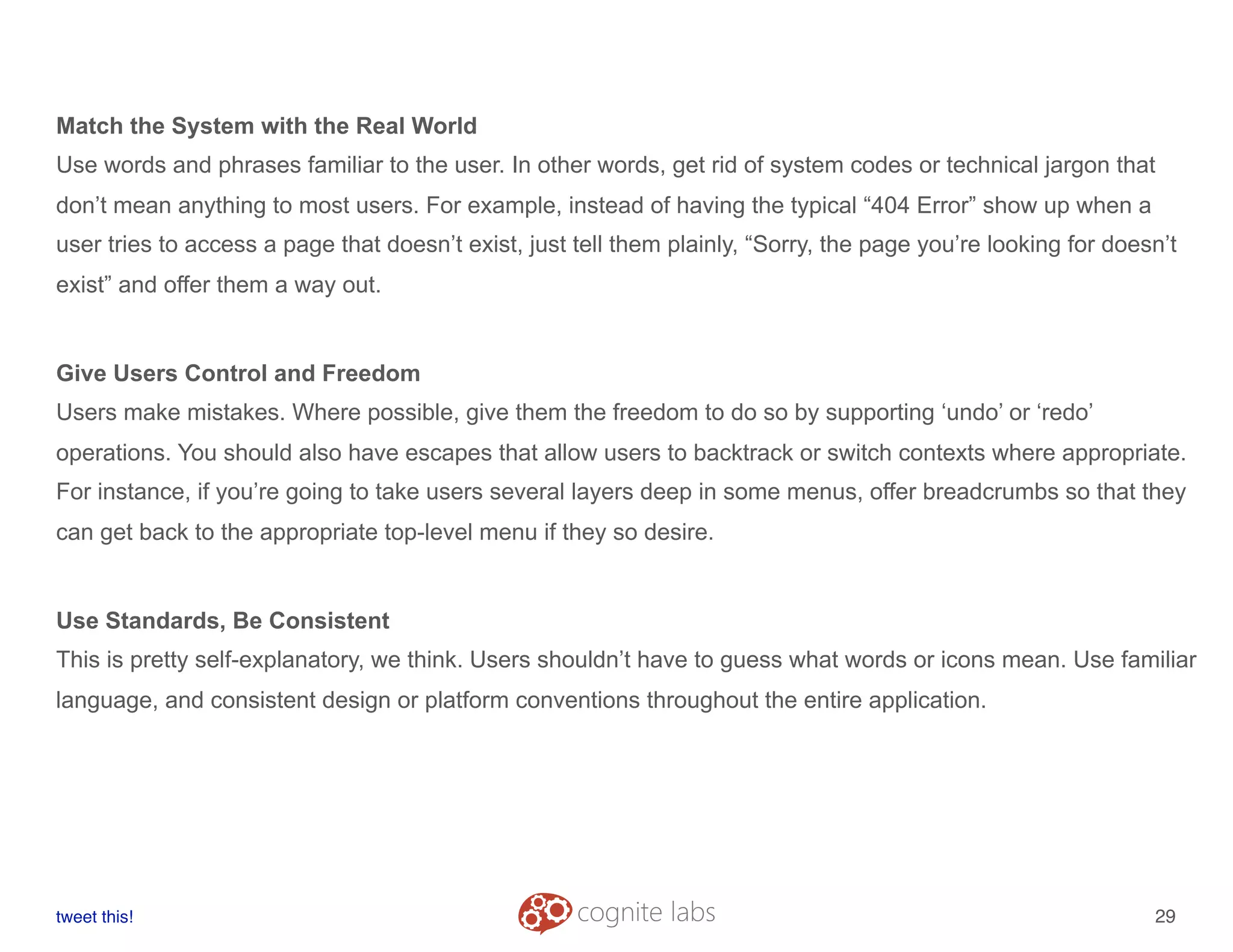 Match the System with the Real World
Use words and phrases familiar to the user. In other words, get rid of system codes or technical jargon that
don’t mean anything to most users. For example, instead of having the typical “404 Error” show up when a
user tries to access a page that doesn’t exist, just tell them plainly, “Sorry, the page you’re looking for doesn’t
exist” and offer them a way out.
Give Users Control and Freedom
Users make mistakes. Where possible, give them the freedom to do so by supporting ‘undo’ or ‘redo’
operations. You should also have escapes that allow users to backtrack or switch contexts where appropriate.
For instance, if you’re going to take users several layers deep in some menus, offer breadcrumbs so that they
can get back to the appropriate top-level menu if they so desire.
Use Standards, Be Consistent
This is pretty self-explanatory, we think. Users shouldn’t have to guess what words or icons mean. Use familiar
language, and consistent design or platform conventions throughout the entire application.
tweet this!
! !
29
 